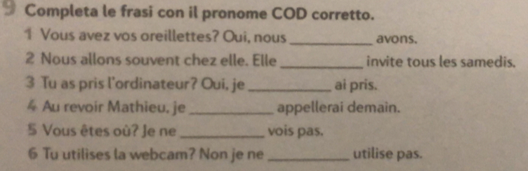 Completa le frasi con il pronome COD corretto. 
1 Vous avez vos oreillettes? Oui, nous _avons. 
2 Nous allons souvent chez elle. Elle _invite tous les samedis. 
3 Tu as pris l'ordinateur? Oui, je _ai pris. 
4 Au revoir Mathieu, je _appellerai demain. 
5 Vous êtes où? Je ne _vois pas. 
6 Tu utilises la webcam? Non je ne _utilise pas.