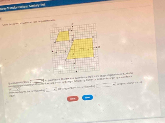 larity Transformations: Mastery Test 
Select she correct answer from each drop-down menu. 
Quadirllateral PQRS is 
translating quadrilateral N2M 6 units down and 6 units to the right, forlowed by dilation centered at the origin by a scale factor 
In the two figures, the corresponding are congruent and the corresponding are proportional but not 
of 
equal. 
Reset Next