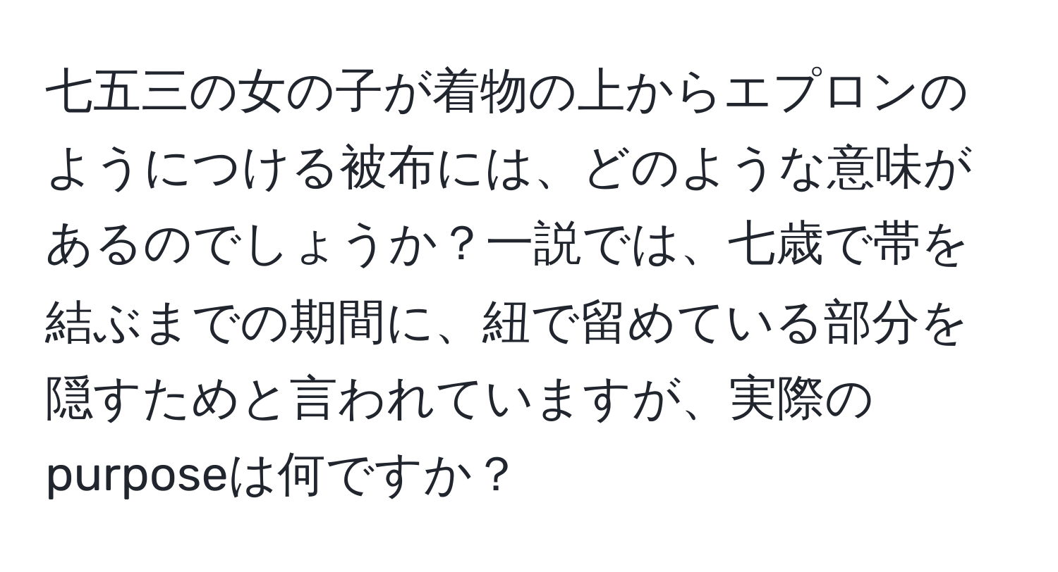 七五三の女の子が着物の上からエプロンのようにつける被布には、どのような意味があるのでしょうか？一説では、七歳で帯を結ぶまでの期間に、紐で留めている部分を隠すためと言われていますが、実際のpurposeは何ですか？