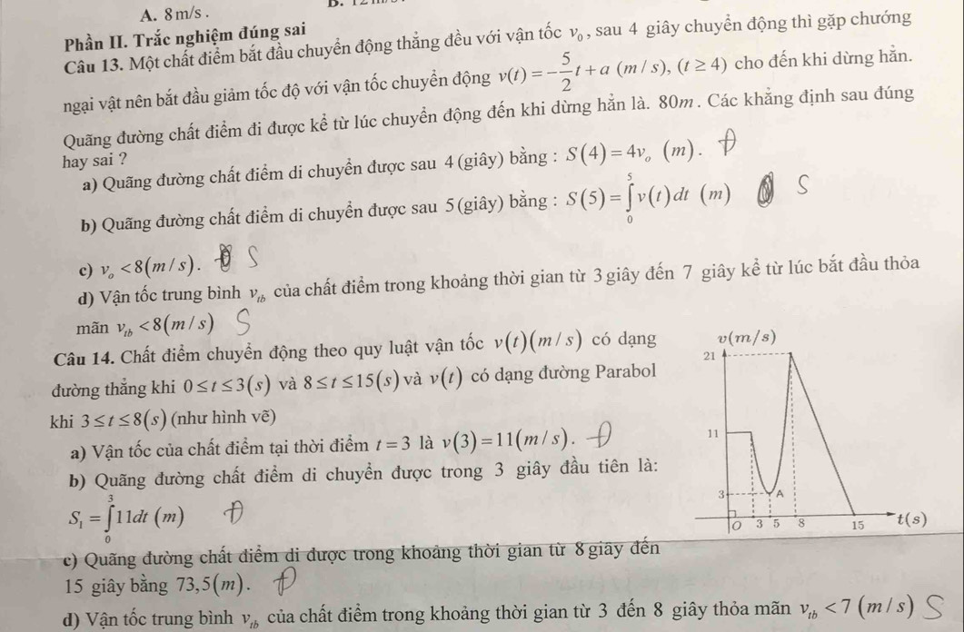 m/s .
Phần II. Trắc nghiệm đúng sai
Câu 13. Một chất điểm bắt đầu chuyển động thắng đều với vận tốc v_0 , sau 4 giây chuyển động thì gặp chướng
ngại vật nên bắt đầu giảm tốc độ với vận tốc chuyền động v(t)=- 5/2 t+a(m/s),(t≥ 4) cho đến khi dừng hẵn.
Quãng đường chất điểm đi được kể từ lúc chuyển động đến khi dừng hẳn là. 80m. Các khẳng định sau đúng
hay sai ? (m) .
a) Quãng đường chất điểm di chuyển được sau 4 (giây) bằng : S(4)=4v_o
b) Quãng đường chất điểm di chuyển được sau 5 (giây) bằng : S(5)=∈tlimits _0^(5v(t)dt (m)
c) v_o)<8(m/s).
d) Vận tốc trung bình V_tb của chất điểm trong khoảng thời gian từ 3 giây đến 7 giây kể từ lúc bắt đầu thỏa
mãn v_tb<8(m/s)
Câu 14. Chất điểm chuyển động theo quy luật vận tốc v(t)(m/s) có dạng v(m/s)
21
đường thắng khi 0≤ t≤ 3(s) và 8≤ t≤ 15(s) và v(t) có dạng đường Parabol
khi 3≤ t≤ 8(s) (như hình vẽ)
a) Vận tốc của chất điểm tại thời điểm t=3 là v(3)=11(m/s)
11
b) Quãng đường chất điểm di chuyển được trong 3 giây đầu tiên là:
S_1=∈tlimits _0^(311dt(m)
3 A
0 3 5 8 15 t(s)
(c)  Quãng đường chất diểm di được trong khoảng thời gian từ 8 giãy đến
15 giây bằng 73,5(m).
d) Vận tốc trung bình V_tb) của chất điểm trong khoảng thời gian từ 3 đến 8 giây thỏa mãn v_tb<7(m/s)