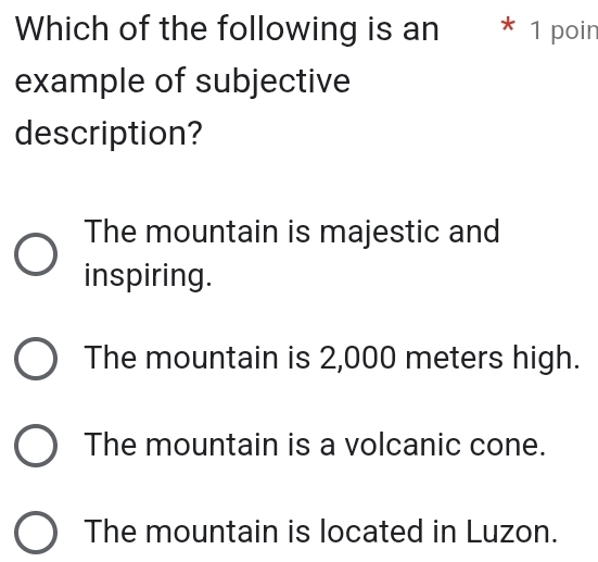 Which of the following is an * 1 poin
example of subjective
description?
The mountain is majestic and
inspiring.
The mountain is 2,000 meters high.
The mountain is a volcanic cone.
The mountain is located in Luzon.