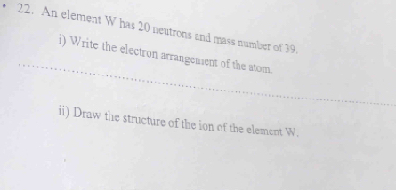 An element W has 20 neutrons and mass number of 39. 
i) Write the electron arrangement of the atom. 
ii) Draw the structure of the ion of the element W.