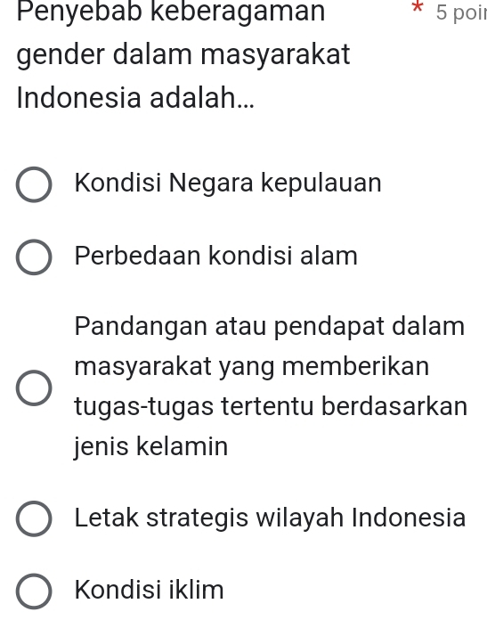 Penyebab keberagaman 5 poir
gender dalam masyarakat
Indonesia adalah...
Kondisi Negara kepulauan
Perbedaan kondisi alam
Pandangan atau pendapat dalam
masyarakat yang memberikan
tugas-tugas tertentu berdasarkan
jenis kelamin
Letak strategis wilayah Indonesia
Kondisi iklim