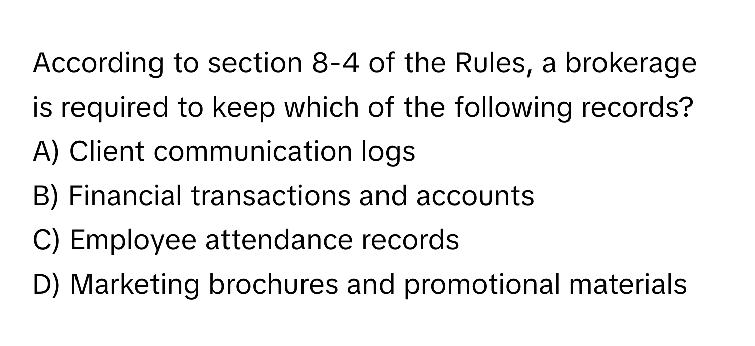 According to section 8-4 of the Rules, a brokerage is required to keep which of the following records?

A) Client communication logs
B) Financial transactions and accounts
C) Employee attendance records
D) Marketing brochures and promotional materials