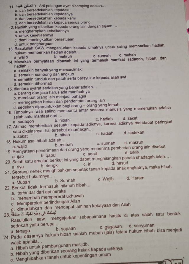 Arti potongan ayat disamping adalah...
a. dan bersedekahlah kepadaku
b. dan bersedekahlah kepadanya
c. dan bersedekahlah kepada kami
d. dan bersedekahiah kepada semua orang
12. Hadiah yang diberikan kepada orang lain dengan tujuan ...
a. mengharapkan kebaikannya
b. untuk kesetiaannya
c. demi meningkatkan persatuaan
d. untuk penghargaan
13. Rasulullah SAW menganjurkan kepada umatnya untuk saling memberikan hadiah,
hukum memberikan hadiah adalah...
a. wajib b. makruh c. sunnah d. mubah
14.  Manakah pernyataan dibawah ini yang termasuk manfaat sadaqoh, hibah, dan
hadiah...
a. semakin banyak yang mencacimaki
b. semakin sombong dan angkuh
c. semakin tunduk dan patuh serta bersyukur kepada allah swt
d. semakin dihormati
15. diantara syarat sedekah yang benar adalah...
a. barang dan jasa harus ada manfaatnya
b. membuat orang lain menjadi bahagia
c. meringankan beban dan penderitaan orang lain
d. sedekah diperuntukkan bagi orang - orang yang lemah
16. Timbulnya rasa saling membantu antar sesama manusia yang memerlukan adalah
salah satu manfaat dari ...
a. sadaqoh b. hibah c. hadiah d. zakat
17. Ahmad memberikan sesuatu kepada adiknya, karena adiknya mendapat peringkat
satu dikelasnya. hal tersebut dinamakan...
a. zakat b. hibah c. hadiah d. sedekah
18. Hukum asal hibah adalah...
a. wajib b. mubah c. sunnah d. makruh
19. Pernyataan penerimaan dari orang yang menerima pemberian orang lain disebut
a. ijab b. qabul c. aqad d. taklik
20. Saiah satu amalan berikut ini yang dapat menghilangkan pahala shadaqah ialah....
a. riya b. dengki c. iri d. hasud
21. Seorang nenek menghibahkan sepetak tanah kepada anak angkatnya, maka hibah
tersebut hukumnya....
a. Mubah b. Sunnah c. Wajib d. Haram
22. Berikut tidak termasuk hikmah hibah....
a. terhindar dari api neraka
b. menambah mempererat ukhuwah
c. Memperoleh perlindungan Allah
d. dimudahkan dan mendapat jaminan kekayaan dari Allah
23. ª
Rasulullah saw. mengajarkan sebagaimana hadits di atas salah satu bentuk
sedekah yaitu berupa ....
a. tenaga b. sapaan c. gagasan d. senyuman
24. Pada dasarnya hukum hibah adalah mubah (jais) tetapi hukum hibah bisa menjadi
wajib apabila...
a. Hibah untuk pembangunan masjidb.
b. Hibah yang diberikan seorang kakak kepada adiknya
c. Menghibahkan tanah untuk kepentingan umum