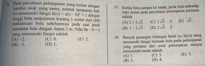 Pada percobaan pelemparan yang kedua dengan 19. Ketika bola sampai ke tanah, jarak bola terhadap
kondisi awal yang sama, namun lemparan kali kaki Anton pada percobaan pelemparan pertama
ini memenuhi fungsi h(x)=a(x-b)^2+c dengan
tinggi bola maksimum kurang 1 meter dari titik adalah
maksimum bola sebelumnya pada saat jarak (A) 2+2sqrt(2). (C) 2sqrt(2)-2. (E) sqrt(2). 
mendatar bola dengan Anton 2 m. Nilai 8a-b+c (B) 2+2sqrt(3). (D) 2sqrt(3)-2. 
yang memenuhi fungsi adalah
(A) -2. (C) 0. (E) 2. 20. Banyak pasangan bilangan bulat (x,h(x)) yang
(B) -1. (D) 1. memenuhi fungsi lintasan bola pada pelemparan
yang pertama dari awal pelemparan sampai
menyentuh tanah adalah
(A) 1. (C) 3. (E) 5.
(B) 2. (D) 4.