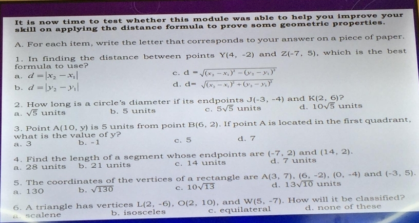 It is now time to test whether this module was able to help you improve your
skill on applying the distance formula to prove some geometric properties.
A. For each item, write the letter that corresponds to your answer on a piece of paper.
1. In finding the distance between points Y(4,-2) and Z(-7,5) , which is the best
formula to use?
a. d=|x_2-x_1| c. d=sqrt((x_2)-x_1)^2-(y_2-y_1)^2
b. d=|y_2-y_1|
d. d=sqrt((x_2)-x_1)^2+(y_2-y_1)^2
2. How long is a circle's diameter if its endpoints J(-3,-4) and K(2,6) ?
a. sqrt(5) units b. 5 units c. 5sqrt(5) units d. 10sqrt(5) units
3. Point A(10,y) is 5 units from point B(6,2). If point A is located in the first quadrant,
what is the value of y?
a. 3 b. -1 c. 5 d. 7
4. Find the length of a segment whose endpoints are (-7,2) and (14,2).
a. 28 units b. 21 units c. 14 units d. 7 units
5. The coordinates of the vertices of a rectangle are A(3,7),(6,-2),(0,-4) and (-3,5).
a. 130 b. sqrt(130) c. 10sqrt(13) d. 13sqrt(10) units
6. A triangle has vertices L(2,-6), O(2,10) , and W(5,-7). How will it be classified?
a. scalene b. isosceles c. equilateral d. none of these