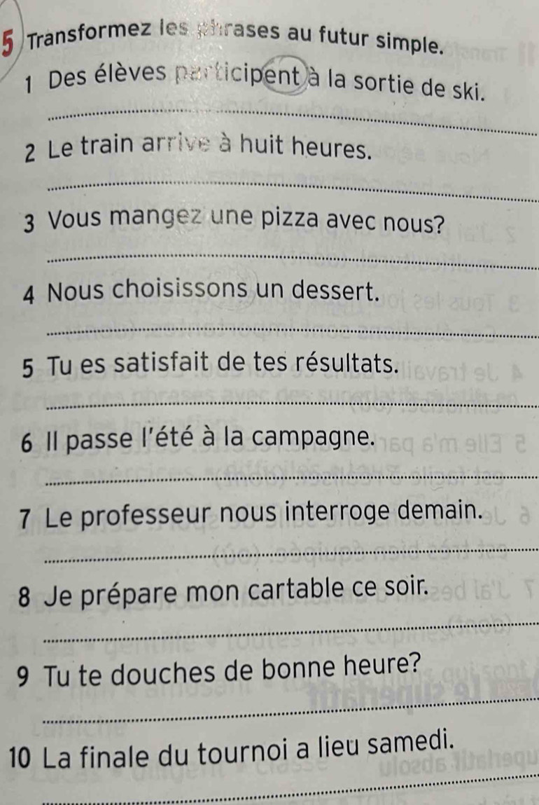 Transformez les phrases au futur simple. 
_ 
1 Des élèves participent à la sortie de ski. 
2 Le train arrive à huit heures. 
_ 
3 Vous mangez une pizza avec nous? 
_ 
4 Nous choisissons un dessert. 
_ 
5 Tu es satisfait de tes résultats. 
_ 
6 l passe l'été à la campagne. 
_ 
7 Le professeur nous interroge demain. 
_ 
_ 
8 Je prépare mon cartable ce soir. 
_ 
9 Tu te douches de bonne heure? 
_ 
10 La finale du tournoi a lieu samedi.