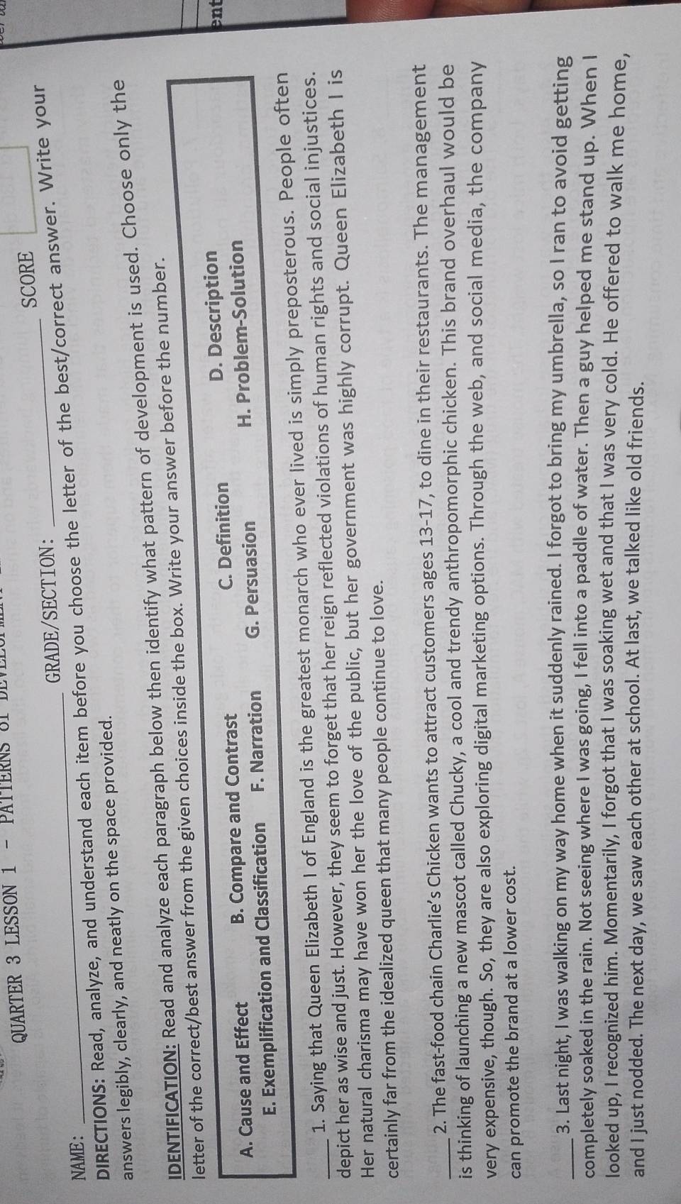 QUARTER 3 LESSON 1 - PATTERNS 3T DEVEL
NAME : _GRADE/SECTION: _SCORE
DIRECTIONS: Read, analyze, and understand each item before you choose the letter of the best/correct answer. Write your
answers legibly, clearly, and neatly on the space provided.
IDENTIFICATION: Read and analyze each paragraph below then identify what pattern of development is used. Choose only the
letter of the correct/best answer from the given choices inside the box. Write your answer before the number.
A. Cause and Effect B. Compare and Contrast C. Definition D. Description
ent
E. Exemplification and Classification F. Narration G. Persuasion H. Problem-Solution
1. Saying that Queen Elizabeth I of England is the greatest monarch who ever lived is simply preposterous. People often
_depict her as wise and just. However, they seem to forget that her reign reflected violations of human rights and social injustices.
Her natural charisma may have won her the love of the public, but her government was highly corrupt. Queen Elizabeth I is
certainly far from the idealized queen that many people continue to love.
2. The fast-food chain Charlie’s Chicken wants to attract customers ages 13-17, to dine in their restaurants. The management
_is thinking of launching a new mascot called Chucky, a cool and trendy anthropomorphic chicken. This brand overhaul would be
very expensive, though. So, they are also exploring digital marketing options. Through the web, and social media, the company
can promote the brand at a lower cost.
_3. Last night, I was walking on my way home when it suddenly rained. I forgot to bring my umbrella, so I ran to avoid getting
completely soaked in the rain. Not seeing where I was going, I fell into a paddle of water. Then a guy helped me stand up. When I
looked up, I recognized him. Momentarily, I forgot that I was soaking wet and that I was very cold. He offered to walk me home,
and I just nodded. The next day, we saw each other at school. At last, we talked like old friends.