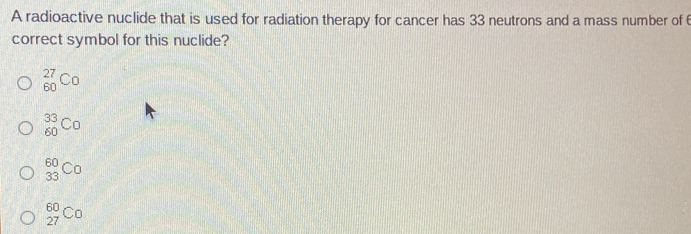 A radioactive nuclide that is used for radiation therapy for cancer has 33 neutrons and a mass number of 
correct symbol for this nuclide?
_(60)^(27)Co
_(60)^(33)C_0
_(33)^(60)Co
_(27)^(60)Co