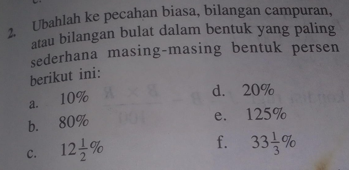 Ubahlah ke pecahan biasa, bilangan campuran, 
atau bilangan bulat dalam bentuk yang paling 
sederhana masing-masing bentuk persen 
berikut ini: 
a. 10%
d. 20%
b. 80%
e. 125%
C. 12 1/2 %
f. 33 1/3 %