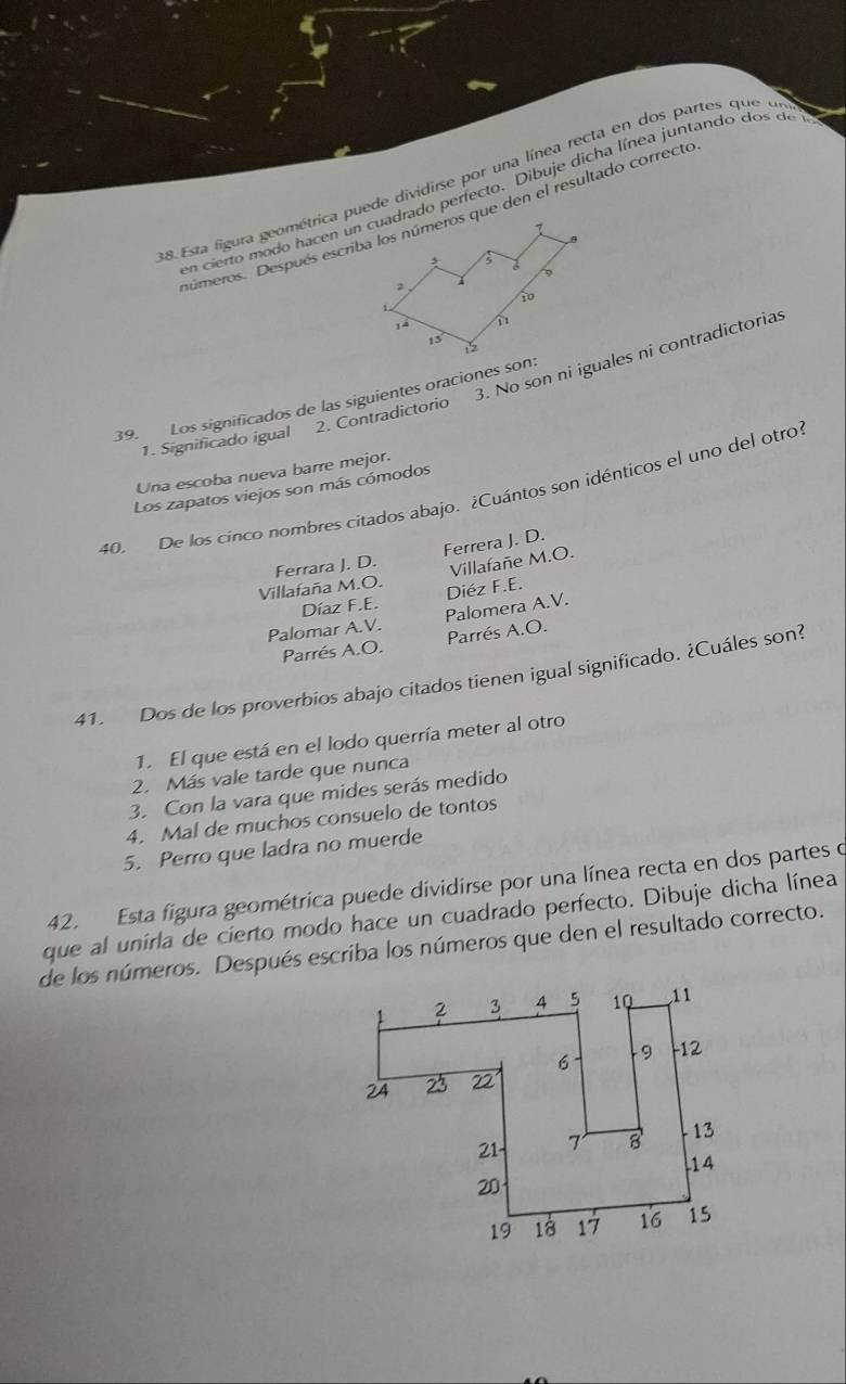 Esta figura geométrica puede dividirse por una línea recta en dos partes que  u
en cierto modo hacen un cuadrado perfecto. Dibuje dicha línea juntando dos de 
3. No son ni iguales ni contradictorias
39. Los significados de las siguientes oraciones son:
1. Significado igual 2. Contradictorio
Una escoba nueva barre mejor.
Los zapatos viejos son más cómodos
40. De los cinco nombres citados abajo. ¿Cuántos son idénticos el uno del otro
Ferrara J. D. Ferrera J. D.
Villafañe M.O.
Villafaña M.O Diéz F.E.
Díaz F.E.
Palomar A.V. Palomera A.V.
Parrés A.O. Parrés A.O.
41. Dos de los proverbios abajo citados tienen igual significado. ¿Cuáles son?
1. El que está en el lodo querría meter al otro
2. Más vale tarde que nunca
3. Con la vara que mides serás medido
4. Mal de muchos consuelo de tontos
5. Perro que ladra no muerde
42. Esta figura geométrica puede dividirse por una línea recta en dos partes o
que al unirla de cierto modo hace un cuadrado perfecto. Dibuje dicha línea
de los números. Después escriba los números que den el resultado correcto.