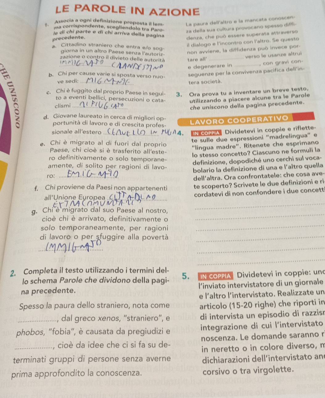 LE PAROLE IN AZIONE
1、 Associa a ogni definizione proposta il lem La paura dell'altro e la mancata conoscen
ma corrispondente, scegliendolo tra Paro
precedente. za della sua cultura provocano spesso diffi-
le di chỉ parte e di chỉ arriva della pagina
denza, che può essere superata attraverso
il dialogo e l'incontro con l'altro. Se questo
a. Cittadino straniero che entra e/o sog-
giorna in un altro Paese senza l'autoriz
non avviene, la diffidenza può invece por
zazione o contro il divieto delle autorità tare all'_
verso le usanze altrui
e degenerare in ........... ...., con gravi con
b. Chi per cause varie si sposta verso nuo- seguenze per la convivenza pacifica dell’in-
ve sedi:   
tera società.
c. Chi è fuggito dal proprio Paese in segui- 3. Ora prova tu a inventare un breve testo,
to a eventi bellici, persecuzioni o cata-
clismi utilizzando a piacere alcune tra le Parole
d. Giovane laureato in cerca di migliori op-
che uniscono della pagina precedente.
portunità di lavoro e di crescita profes-
LAVÖRO COÖPERATIVO
sionale all’estero
IN COPPIADividetevi in coppie e riflette-
te sulle due espressioni "madrelingua" e
e. Chi è migrato al di fuori dal proprio
“lingua madre". Ritenete che esprimano
Paese, chi cioè si è trasferito all'este-
lo stesso concetto? Ciascuno ne formuli la
ro definitivamente o solo temporane-
definizione, dopodiché uno cerchi sul voca-
amente, di solito per ragioni di lavo-
bolario la definizione di una e l’altro quella
ro:_
dell'altra. Ora confrontatele: che cosa ave-
f. Chi proviene da Paesi non appartenenti te scoperto? Scrivete le due definizioni e ri
_
all'Unione Europea 
cordatevi di non confondere i due concett i
g. Chi è migrato dal suo Paese al nostro,
_
cioè chi è arrivato, definitivamente o
_
solo temporaneamente, per ragioni
di lavoro o per sfuggire alla povertà_
_
_
_
2. Completa il testo utilizzando i termini del-
lo schema Parole che dividono della pagi- 5. IN COPPIA  Dividetevi in coppie: und
na precedente. l’inviato intervistatore di un giornale
e l’altro l’intervistato. Realizzate un
Spesso la paura dello straniero, nota come articolo (15-20 righe) che riporti in
_, dal greco xenos, “straniero”, e di intervista un episodio di razzisn
phobos, “fobia", è causata da pregiudizi e integrazione di cui l’intervistato
_, cioè da idee che ci si fa su de- noscenza. Le domande saranno r
in neretto o in colore diverso, m
terminati gruppi di persone senza averne dichiarazioni dell’intervistato an
prima approfondito la conoscenza. corsivo o tra virgolette.