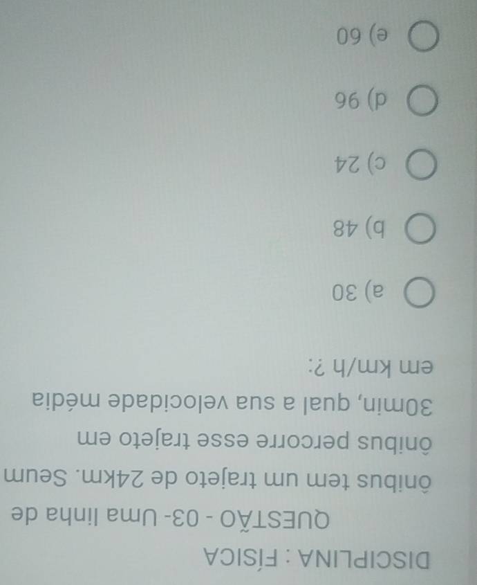 DISCIPLINA : FÍSICA
QUESTÃO - 03- Uma linha de
ônibus tem um trajeto de 24km. Seum
ônibus percorre esse trajeto em
30min, qual a sua velocidade média
em km/h ?:
a) 30
b) 48
c) 24
d) 96
e) 60