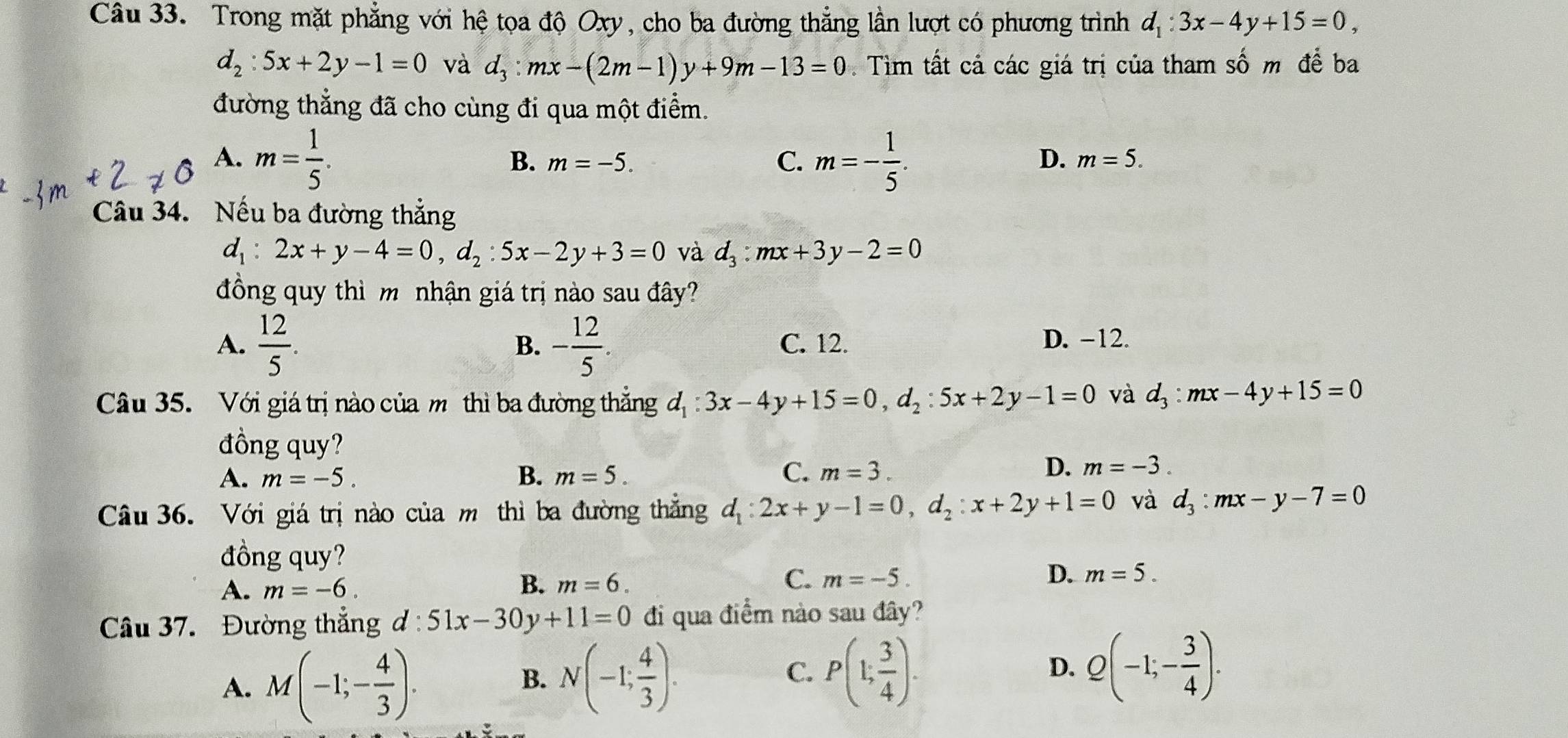 Trong mặt phẳng với hệ tọa độ Oxy, cho ba đường thẳng lần lượt có phương trình d_1:3x-4y+15=0,
d_2:5x+2y-1=0 và d_3:mx-(2m-1)y+9m-13=0. Tìm tất cả các giá trị của tham số m để ba
đường thẳng đã cho cùng đi qua một điểm.
A. m= 1/5 . m=- 1/5 .
B. m=-5. C. D. m=5.
Câu 34. Nếu ba đường thẳng
d_1:2x+y-4=0,d_2:5x-2y+3=0 và d_3:mx+3y-2=0
đồng quy thì m nhận giá trị nào sau đây?
A.  12/5 . - 12/5 . C. 12. D. -12.
B.
Câu 35. Với giá trị nào của mô thì ba đường thắng d_1:3x-4y+15=0,d_2:5x+2y-1=0 và d_3:mx-4y+15=0
đồng quy?
A. m=-5. B. m=5. C. m=3.
D. m=-3.
Câu 36. Với giá trị nào của m thì ba đường thẳng d_1:2x+y-1=0,d_2:x+2y+1=0 và d_3:mx-y-7=0
đồng quy?
C.
A. m=-6. B. m=6. m=-5. D. m=5.
Câu 37. Đường thắng d:51x-30y+11=0 đi qua điểm nào sau đây?
A. M(-1;- 4/3 ). N(-1; 4/3 ). P(1; 3/4 ). Q(-1;- 3/4 ).
B.
C.
D.