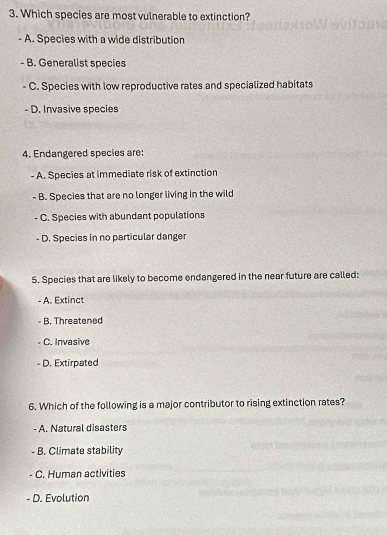 Which species are most vulnerable to extinction?
- A. Species with a wide distribution
- B. Generalist species
C. Species with low reproductive rates and specialized habitats
- D. Invasive species
4. Endangered species are:
- A. Species at immediate risk of extinction
- B. Species that are no longer living in the wild
- C. Species with abundant populations
- D. Species in no particular danger
5. Species that are likely to become endangered in the near future are called:
A. Extinct
- B. Threatened
C. Invasive
- D. Extirpated
6. Which of the following is a major contributor to rising extinction rates?
- A. Natural disasters
- B. Climate stability
C. Human activities
D. Evolution