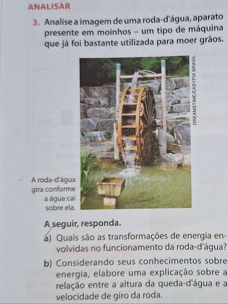 ANALISAR 
3. Analise a imagem de uma roda-d'água, aparato 
presente em moinhos - um tipo de máquina 
que já foi bastante utilizada para moer grãos. 
A roda-d'água 
gira conforme 
a água ca 
sobre ela 
A seguir, responda. 
a) Quais são as transformações de energia en- 
volvidas no funcionamento da roda-d'água? 
b) Considerando seus conhecimentos sobre 
energia, elabore uma explicação sobre a 
relação entre a altura da queda-d'água e a 
velocidade de giro da roda.