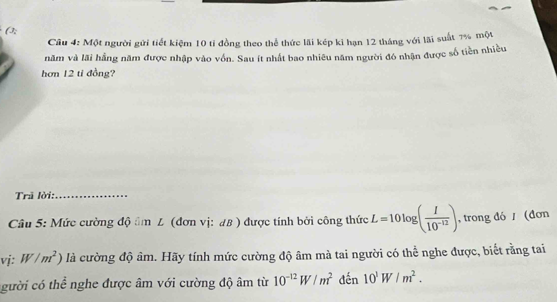 (3; 
Câu 4: Một người gửi tiết kiệm 10 tỉ đồng theo thể thức lãi kép kỉ hạn 12 tháng với lãi suất 7% một 
năm và lãi hằng năm được nhập vào vốn. Sau ít nhất bao nhiêu năm người đó nhận được số tiền nhiều 
hơn 12 tỉ đồng? 
Trã lời:_ 
Câu 5: Mức cường độ âm L (đơn vị: dB ) được tính bởi công thức L=10log ( I/10^(-12) ) , trong đó / (đơn 
vị: W/m^2) là cường độ âm. Hãy tính mức cường độ âm mà tai người có thể nghe được, biết rằng tai 
gười có thể nghe được âm với cường độ âm từ 10^(-12)W/m^2 đến 10^1W/m^2.