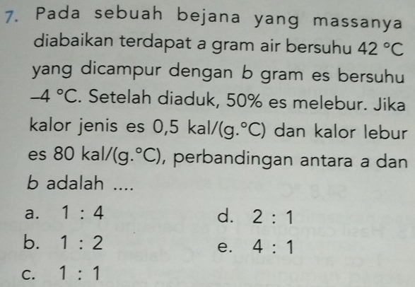 Pada sebuah bejana yang massanya
diabaikan terdapat a gram air bersuhu 42°C
yang dicampur dengan b gram es bersuhu
-4°C. Setelah diaduk, 50% es melebur. Jika
kalor jenis es 0, 5kal/(g.^circ C) dan kalor lebur
es 8 30kal/(g.^circ C) , perbandingan antara a dan
b adalah ....
a. 1:4 d. 2:1
b. 1:2 4:1
e.
C. 1:1