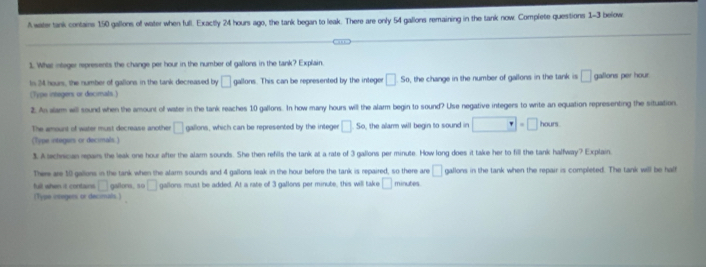 A water tank contains 150 gallons of water when full. Exactly 24 hours ago, the tank began to leak. There are only 54 gallons remaining in the tank now. Complete questions 1-3 below. 
1. What otager represents the change per hour in the number of gallons in the tank? Explain. 
Is 24 nours, the number of gallons in the tank decreased by □ gallons. This can be represented by the integer □ 50 the change in the number of gallons in the tank is □ gallons per hour. 
(Type integers or decimals.) 
2. An alam will sound when the amount of water in the lank reaches 10 gallons. In how many hours will the alarm begin to sound? Use negative integers to write an equation representing the situation 
The amount of water must decrease another □ gallons, which can be represented by the integer □ 5a the alarm will begin to sound in □ =□ hars
(Type integurs or decimals.) 
3. A achrican rpairs the leak one hour after the alarm sounds. She then refils the tank at a rate of 3 gallons per minute. How long does it take her to fill the tank halfway? Explain, 
There are 10 gallions in the tank when the alarm sounds and 4 gallons leak in the hour before the tank is repaired, so there are □ gallons in the tank when the repair is completed. The tank will be half 
full when it contains. □ gallona, so □ gallons must be added. At a rate of 3 gallons per minute, this will take □ minutes
(Type onegers or decimals)