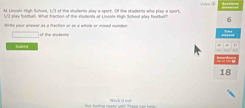 Video ⑥ Questions 
answered 
At Lincoln High School, 1/3 of the students play a sport. Of the students who play a sport,
1/2 play football. What fraction of the students at Lincoln High School play football?
6
Write your answer as a fraction or as a whole or mixed number. 
Time 
of the students elapsed 
Submit 
00 01 51 

SmartScore 
out of 100 T
18
Work it out 
Not feeling ready yet? These can help: