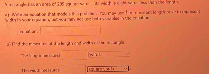 A rectangle has an area of 209 square yards. Its width is eight yards less than the length. 
a) Write an equation that models this problem. You may use l to represent length or w to represent 
width in your equation, but you may not use both variables in the equation. 
Equation: 
b) Find the measures of the length and width of the rectangle. 
The length measures yards
The width measures square yards