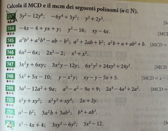 Calcola il MCD e il mcm dei seguenti polinomi (n∈ N). 
7
3y^2-12y^6;-6y^4+3y^2; y^2+2y^2. 
[M 
744 -4x-4+yx+y; y^2-16; xy-4x. [MCI 
745 a^3b^3+a^2b^4-ab-b^2; a^2+2ab+b^2; a^2b+a+ab^2+b.[MCD=.. 
746 6x^2-6x; 2x^2-2; x^3+x^2. 
. 
747 3x^2y+6xy; 3x^2y-12y; 6x^2y^2+24xy^2+24y^2. [MCD 
. 
748 5x^2+5x-10; y-x^2y; xy-y-5x+5. [MCD=x-.. 
749 3a^3-12a^2+9a; a^3-a^2-9a+9; 2a^4-4a^3+2a^2. ^circ  [MCD=. 
750 x^2y+xy^2; x^2y^3+xy^4; 2x+2y. 
.. 
751 a^2-b^2; 3a^2b+3ab^2; b^4+ab^3.
x^2-4x+4; 3xy^2-6y^2; 3x^2-12. 
[N