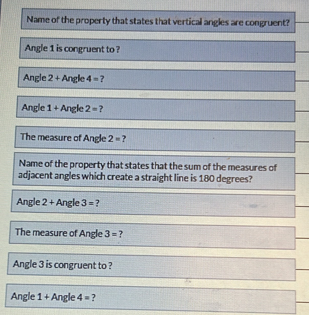 Name of the property that states that vertical angles are congruent? 
Angle 1 is congruent to ? 
Angle 2+ Angle 4= ? 
Angle 1 + Angle 2= ? 
The measure of Angle 2= ? 
Name of the property that states that the sum of the measures of 
adjacent angles which create a straight line is 180 degrees? 
Angle 2+ Angle 3= ? 
The measure of Angle 3= ? 
_ 
Angle 3 is congruent to ? 
_ 
Angle 1+ Angle 4= ?