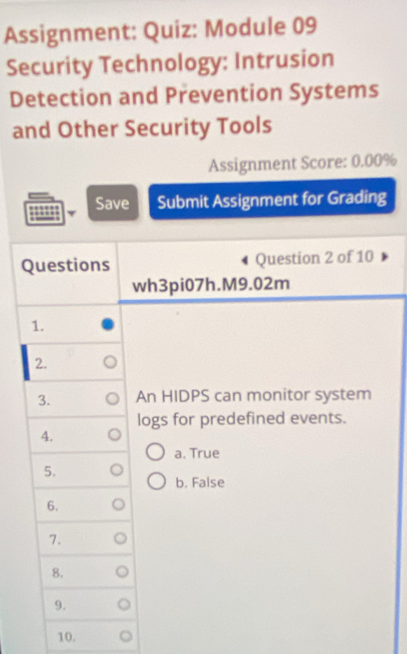 Assignment: Quiz: Module 09
Security Technology: Intrusion
Detection and Prevention Systems
and Other Security Tools
Assignment Score: 0.00%
Save Submit Assignment for Grading
Questions Question 2 of 10
wh3pi07h.M9.02m
1.
2.
3. An HIDPS can monitor system
logs for predefined events.
4.
a. True
5.
b. False
6.
7.
8.
9.
10.