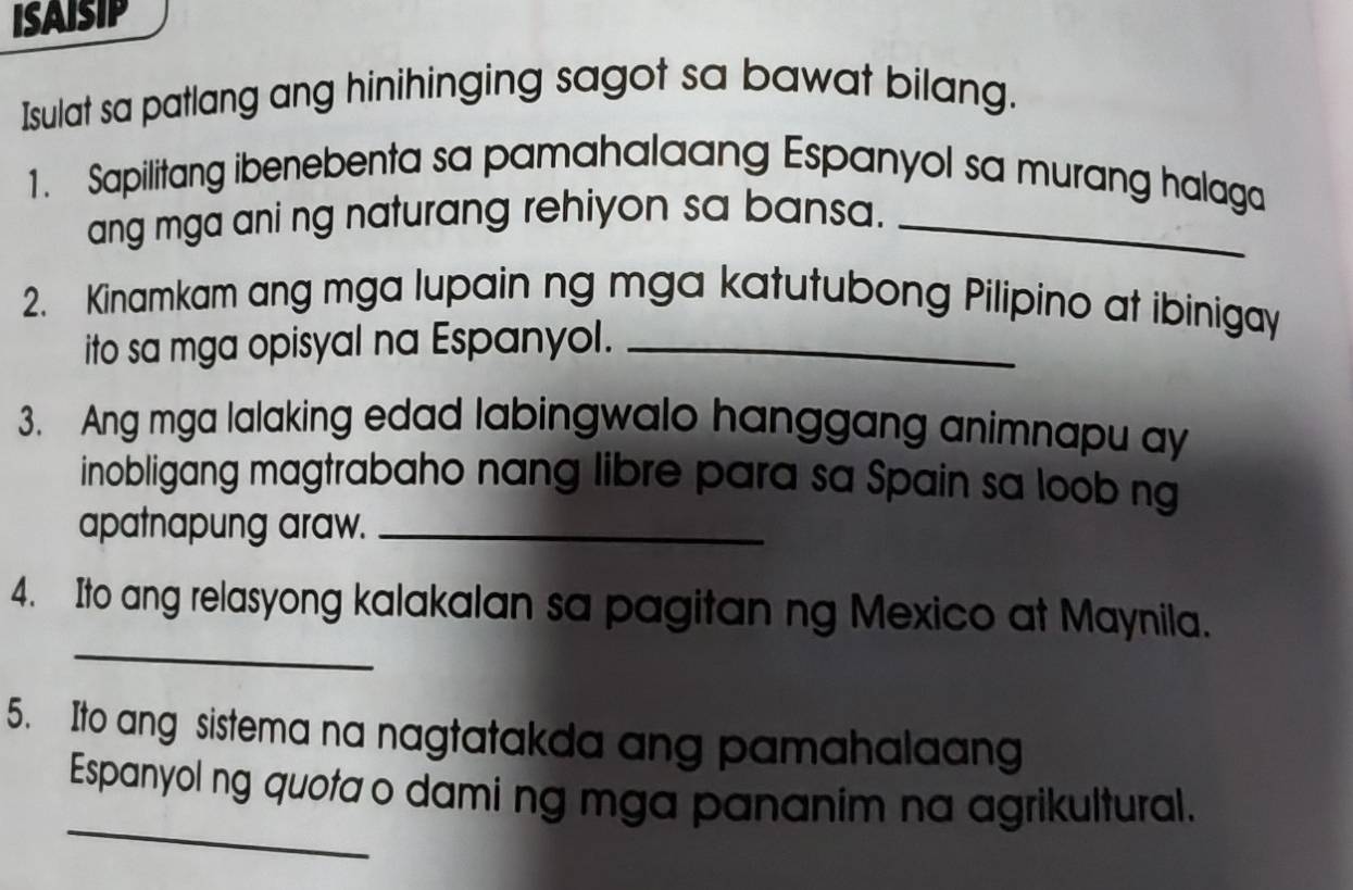 ISAISIP 
Isulat sa patlang ang hinihinging sagot sa bawat bilang. 
1. Sapilitang ibenebenta sa pamahalaang Espanyol sa murang halaga 
ang mga ani ng naturang rehiyon sa bansa._ 
2. Kinamkam ang mga lupain ng mga katutubong Pilipino at ibinigay 
ito sa mga opisyal na Espanyol._ 
3. Ang mga lalaking edad labingwalo hanggang animnapu ay 
inobligang magtrabaho nang libre para sa Spain sa loob ng 
apatnapung araw._ 
_ 
4. Ito ang relasyong kalakalan sa pagitan ng Mexico at Maynila. 
5. Ito ang sistema na nagtatakda ang pamahalaang 
_ 
Espanyol ng quota o dami ng mga pananim na agrikultural.