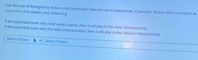 Use the Law of Syllogism to draw a valid conclusion from the set of statements, if possible. Select volid conclusion or 
conclusion and explain your reasoning. 
If the basketball team wins next week's game, then it will play in the state championship. 
If the basketball team wins the state championship, then it will play in the national championship. 
Select Choice Select Choice