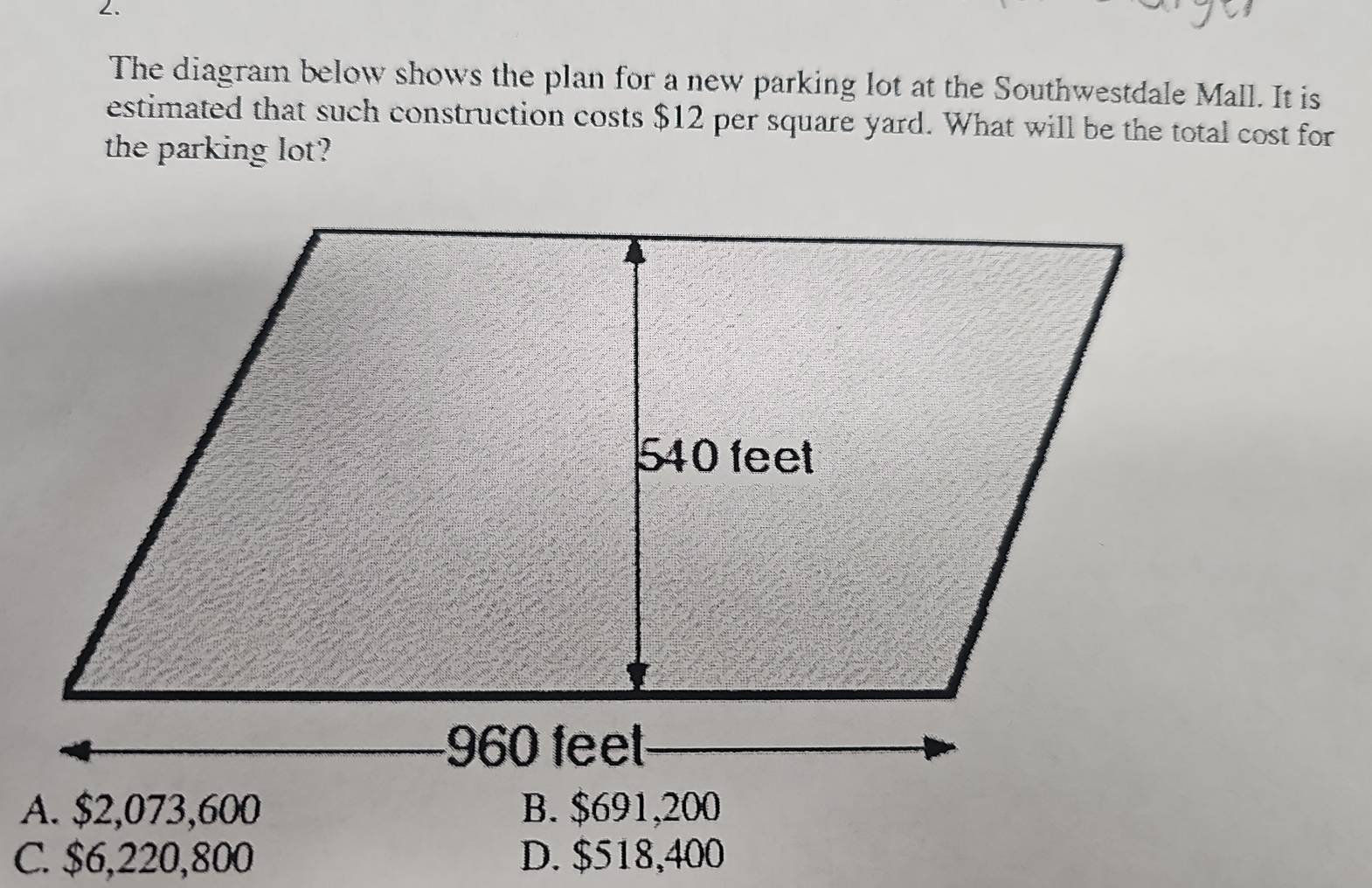 The diagram below shows the plan for a new parking lot at the Southwestdale Mall. It is
estimated that such construction costs $12 per square yard. What will be the total cost for
the parking lot?
A. $2,073,600 B. $691,200
C. $6,220,800 D. $518,400