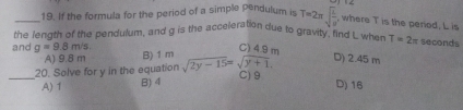 If the formula for the period of a simple pendulum is T=2π sqrt(frac L)a'
, where T is the period. L is
the length of the pendulum, and g is the acceleration due to gravity, find Lwhen T=2π seconds
C) 4.9 m
and g=9.8m/s B) 1m sqrt(2y-15)=sqrt(y+1) D) 2.45 m
A) 9.8 m
_20. Solve for y in the equation C) 9 D) 16
A) 1 B) 4