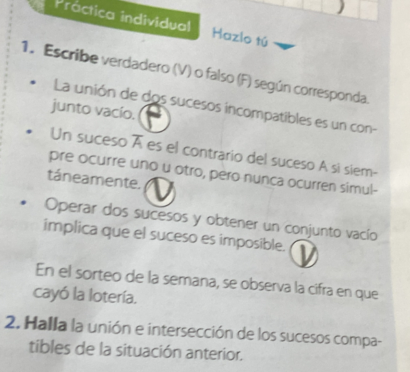 Práctica individual Hazlo tú 
1. Escribe verdadero (V) o falso (F) según corresponda. 
La unión de dos sucesos incompatibles es un con- 
junto vacío. 
Un suceso es el contrario del suceso A si siem- 
pre ocurre uno u otro, pero nunca ocurren simul- 
táneamente. 
Operar dos sucesos y obtener un conjunto vacío 
implica que el suceso es imposible. 
En el sorteo de la semana, se observa la cifra en que 
cayó la lotería. 
2. Halla la unión e intersección de los sucesos compa- 
tibles de la situación anterior.