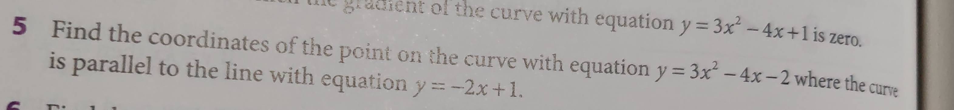 gradient of the curve with equation y=3x^2-4x+1 is zero.
5 Find the coordinates of the point on the curve with equation y=3x^2-4x-2 where the curve
is parallel to the line with equation y=-2x+1.