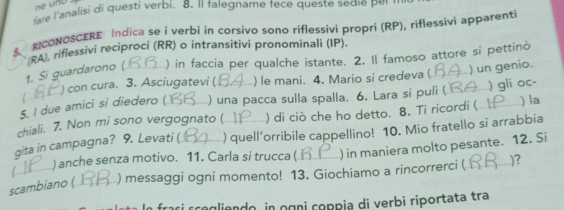 fare l'analisi di questi verbi. 8. Il falegname fece queste sedle per m 
& RICONOSCERE Indica se i verbi in corsivo sono riflessivi propri (RP), riflessivi apparenti 
(RA), riflessivi reciproci (RR) o intransitivi pronominali (IP). 
) in faccia per qualche istante. 2. Il famoso attore si pettinò 
1. Si guardarono ( 
) con cura. 3. Asciugatevi ( ) le mani. 4. Mario si credeva ( 
5. I due amici si diedero (. ___) un genio. 
) una pacca sulla spalla. 6. Lara si pulì ( ) gli oc- 
) di ciò che ho detto. 8. Ti ricordi ( 
chiali. 7. Non mi sono vergognato ( __.) la 
) quell’orribile cappellino! 10. Mio fratello si arrabbia 
gita in campagna? 9. Levati (._ 
/ 
_) anche senza motivo. 11. Carla si trucca (_ 
) in maniera molto pesante. 12. Si 
) messaggi ogni momento! 13. Giochiamo a rincorrerci (_ 
)? 
scambiano (_ 
sce a e n de in o gni coppia di verbi riportata tra