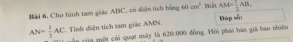 Cho hình tam giác ABC, có diện tích bằng 60cm^2. Biết AM= 1/2 AB,
AN= 1/3 AC. Tính diện tích tam giác AMN. Đáp số: 
cố n c ủa một cái quạt máy là 620.000 đồng. Hỏi phải bán giá bao nhiêu