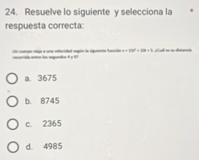 Resuelve lo siguiente y selecciona la *
respuesta correcta:
Ue cumge vúga a una volacidad según la siguiente funcidn v=15t^2+10t+5 ul sa datencia
recorida entre ln segurcla 4 y 07
a. 3675
b. 8745
c. 2365
d. 4985