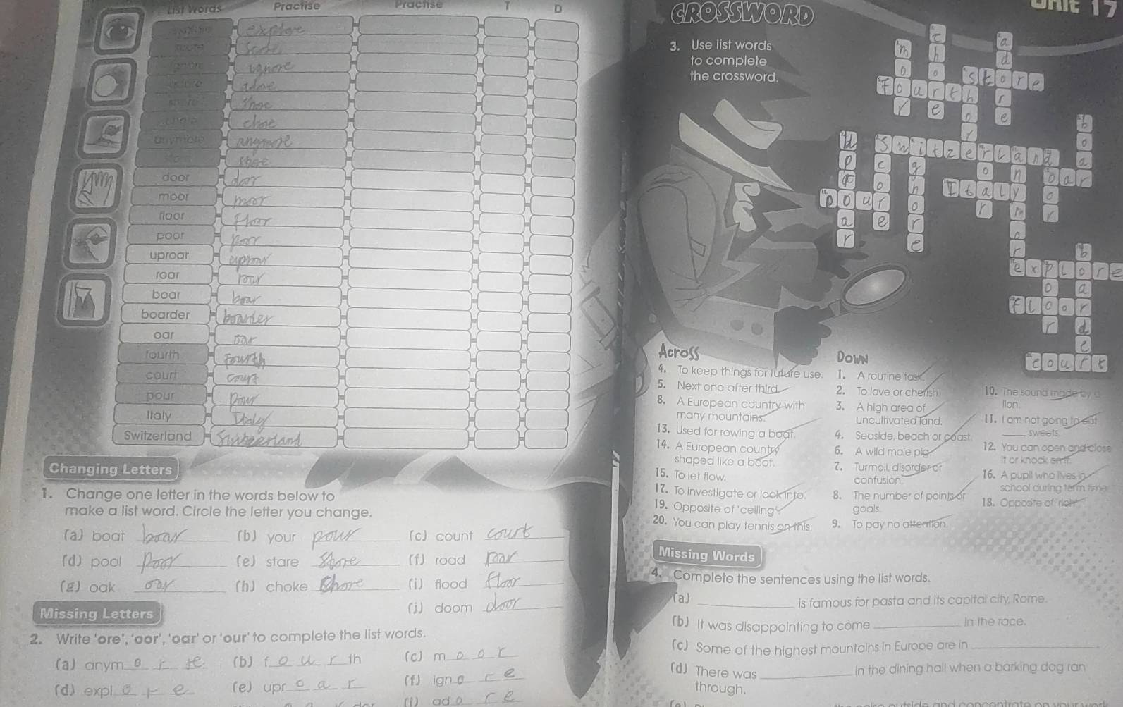 List Vörds Practise CROSSWORD
7 
3. Use list words
a
to complete
a
the crossword.
0 。
C
e a
Unymors
。
7
C
n a
。
door n D a r
。 h a
moor
D D u
floor
a  r
poor
D
uproar
r B
roar
χ
D a
boar
0 。 r
boarder
oar
Across
fourth Down Clo
4 To keep things for future use.
court 1. A routine task
5. Next one after third 2. To love or cherish 10. The sound made by 
pour 3. A high area of
8. A European country with
lion
Italy many mountains. uncultivated land. I1. I am not going to sat
13. Used for rowing a baat. 4. Seaside, beach or coast sweets
Switzerland 6. A wild male pig 12. You can open and close
14. A European country
shaped like a boot. 7. Turmoll, disorger of it or knock on it.
Changing Letters 16. A pupil who lives in
15. To let flow.
confusion school during term time
17. To investigate or look into
1. Change one letter in the words below to 8. The number of points or 18. Opposite of rioh
19. Opposite of 'ceiling goals
make a list word. Circle the letter you change.
20. You can play tennis on this 9. To pay no attention.
a) boat _(b) your (c) count_
(d) pool _(e) stare _「f road_
Missing Words
4. Complete the sentences using the list words.
(g) oak _(h) choke_ i) flood_
「a)
Missing Letters (j) doom __is famous for pasta and its capital city, Rome.
(b) It was disappointing to come _In the race.
2. Write 'ore’, ‘oor', 'oar’ or 'our' to complete the list words.
(c) Some of the highest mountains in Europe are in_
(a) anym_ b) f_ tn (c) m_
(d) There was
(f) __In the dining hall when a barking dog ran
(d) expl (e) upr_ through.
_(