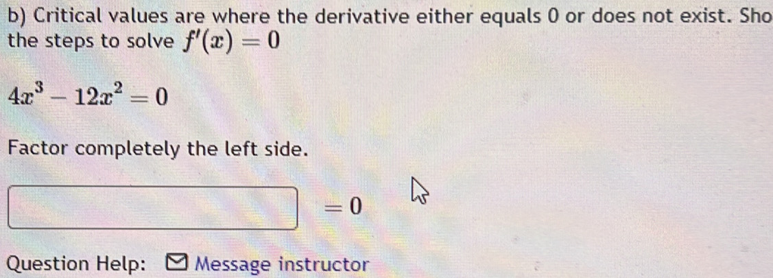 Critical values are where the derivative either equals 0 or does not exist. Sho 
the steps to solve f'(x)=0
4x^3-12x^2=0
Factor completely the left side.
=0
Question Help: Message instructor