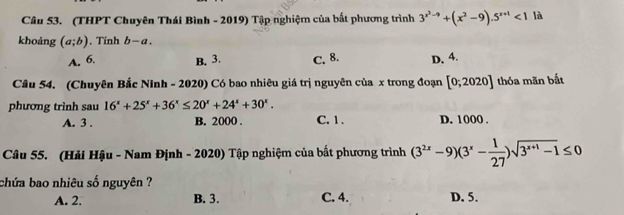 (THPT Chuyên Thái Bình - 2019) Tập nghiệm của bất phương trình 3^(x^2)-9+(x^2-9).5^(x+1)<1</tex> là
khoảng (a;b). Tính b-a.
A. 6. B. 3. C. 8. D. 4.
Câu 54. (Chuyên Bắc Ninh - 2020) Có bao nhiêu giá trị nguyên của x trong đoạn [0;2020] thỏa mãn bất
phương trình sau 16^x+25^x+36^x≤ 20^x+24^x+30^x.
A. 3. B. 2000. C. 1. D. 1000.
Câu 55. (Hải Hậu - Nam Định - 2020) Tập nghiệm của bất phương trình (3^(2x)-9)(3^x- 1/27 )sqrt(3^(x+1)-1)≤ 0
chứa bao nhiêu số nguyên ?
A. 2. B. 3. C. 4. D. 5.