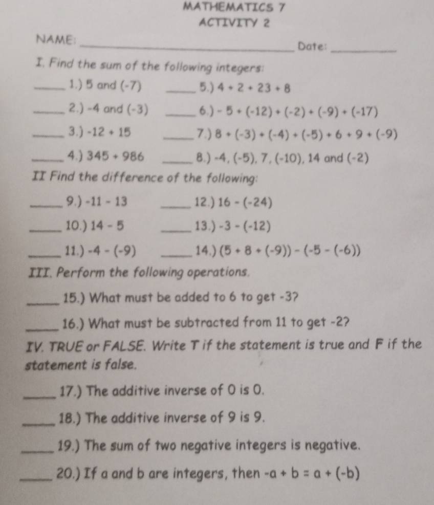 MATHEMATICS 7 
ACTIVITY 2 
NAME; _Date:_ 
I. Find the sum of the following integers: 
_1.) 5 and (-7) _5.) 4+2+23+8
_2.) -4 and (-3) _6.) -5+(-12)+(-2)+(-9)+(-17)
_3.) -12+15 _7.) 8+(-3)+(-4)+(-5)+6+9+(-9)
_4.) 345+986 _8.) -4, (-5), 7, (-10), 14 and ( 2)
II Find the difference of the following: 
_9.) -11-13 _12.) 16-(-24)
_10.) 14-5 _13.) -3-(-12)
_11.) -4-(-9) _14.) (5+8+(-9))-(-5-(-6))
III. Perform the following operations. 
_15.) What must be added to 6 to get -3? 
_16.) What must be subtracted from 11 to get -2? 
IV. TRUE or FALSE. Write T if the statement is true and F if the 
statement is false. 
_17.) The additive inverse of O is 0. 
_18.) The additive inverse of 9 is 9. 
_19.) The sum of two negative integers is negative. 
_20.) If a and b are integers, then -a+b=a+(-b)