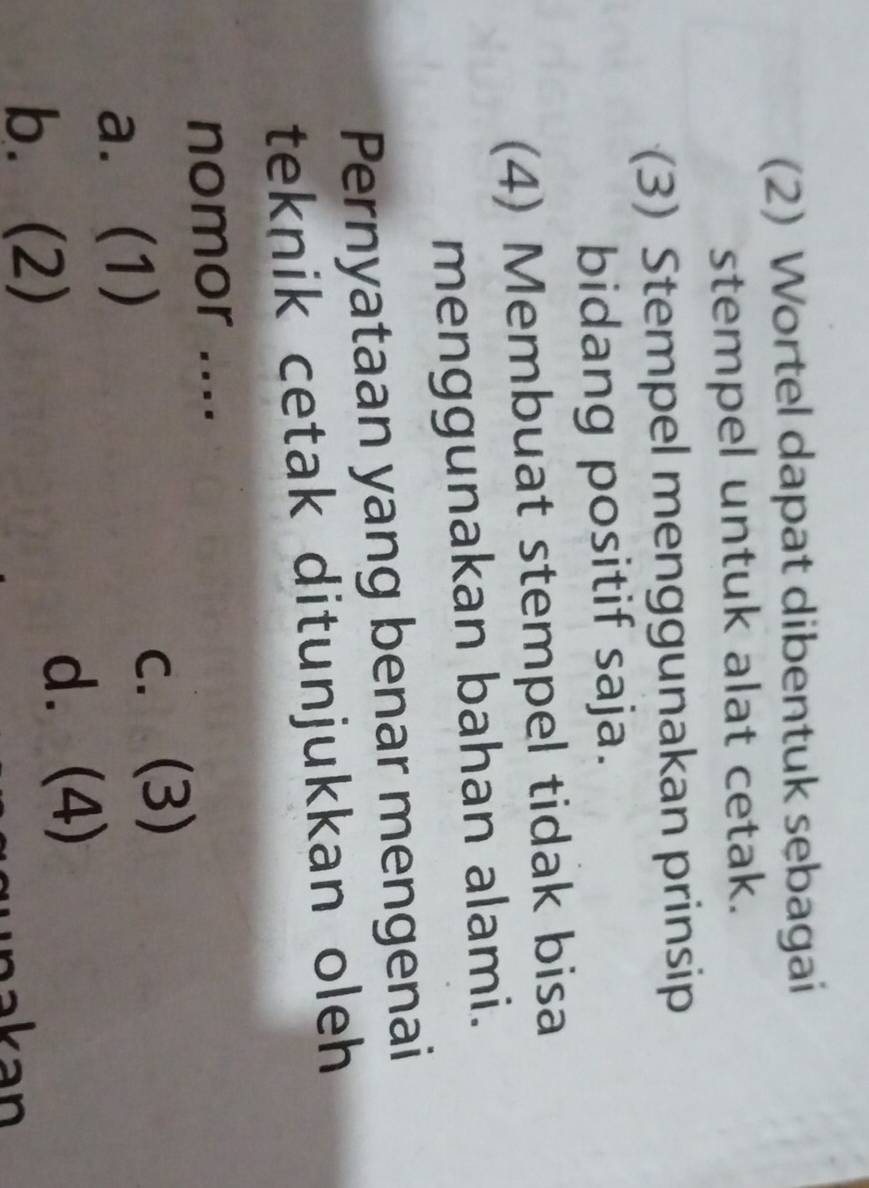 (2) Wortel dapat dibentuk sebagai
stempel untuk alat cetak.
(3) Stempel menggunakan prinsip
bidang positif saja.
(4) Membuat stempel tidak bisa
menggunakan bahan alami.
Pernyataan yang benar mengenai
teknik cetak ditunjukkan oleh 
nomor ....
a. (1)
c. (3)
b. (2)
d. (4)
akan