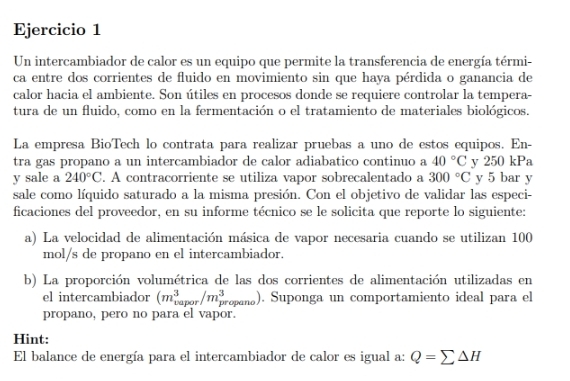 Un intercambiador de calor es un equipo que permite la transferencia de energía térmi- 
ca entre dos corrientes de fluido en movimiento sin que haya pérdida o ganancia de 
calor hacia el ambiente. Son útiles en procesos donde se requiere controlar la tempera- 
tura de un fluido, como en la fermentación o el tratamiento de materiales biológicos. 
La empresa BioTech lo contrata para realizar pruebas a uno de estos equipos. En- 
tra gas propano a un intercambiador de calor adiabatico continuo a 40°C y 250 kPa
y sale a 240°C. A contracorriente se utiliza vapor sobrecalentado a 300°C y 5 bar y 
sale como líquido saturado a la misma presión. Con el objetivo de validar las especi- 
ficaciones del proveedor, en su informe técnico se le solicita que reporte lo siguiente: 
a) La velocidad de alimentación másica de vapor necesaria cuando se utilizan 100
mol/s de propano en el intercambiador. 
b) La proporción volumétrica de las dos corrientes de alimentación utilizadas en 
el intercambiador (m_(vapor)^3/m_(propano)^3 。). Suponga un comportamiento ideal para el 
propano, pero no para el vapor. 
Hint: 
El balance de energía para el intercambiador de calor es igual a: Q=sumlimits △ H