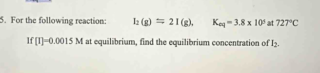 For the following reaction: I_2(g)=2I(g), K_eq=3.8* 10^5 at 727°C
If [I]=0.0015M at equilibrium, find the equilibrium concentration of I_2.