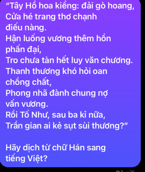 "Tây Hồ hoa kiềng: đải gò hoang, 
Cửa hé trang thơ chạnh 
điếu nàng. 
Hận luống vương thêm hồn 
phẩn đại, 
Tro chưa tàn hết luy văn chương. 
Thanh thương khó hỏi oan 
chồng chất, 
Phong nhã đành chung nợ 
vấn vương. 
Rồi Tố Như, sau ba kỉ nữa, 
Trần gian ai kẻ sụt sùi thương?" 
Hãy dịch từ chữ Hán sang 
tiếng Việt?