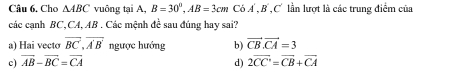 Cho △ ABC vuông tại A, B=30°, AB=3cmC6A', B', C' lần lượt là các trung điểm của
các cạnh BC, CA, AB. Các mệnh đề sau đúng hay sai?
a) Hai vecto overline BC, overline A'B' ngược hướng b) vector CB. vector CA=3
c) overline AB-overline BC=overline CA d) 2overline CC'=overline CB+overline CA