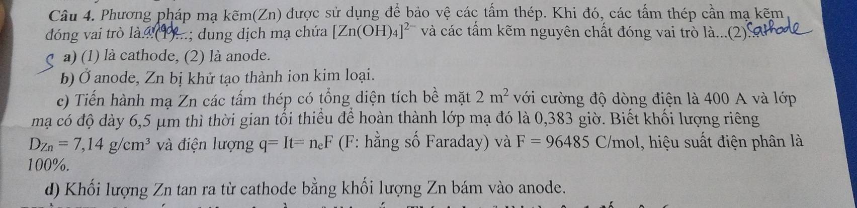 Phương pháp mạ kẽm(Zn) được sử dụng để bảo vệ các tấm thép. Khi đó, các tấm thép cần mạ kẽm 
đóng vai trò là. ...; dung dịch mạ chứa [Zn(OH)_4]^2- và các tấm kẽm nguyên chất đóng vai trò là...(2)'' 
a) (1) là cathode, (2) là anode. 
b) Ở anode, Zn bị khử tạo thành ion kim loại. 
c) Tiến hành mạ Zn các tấm thép có tổng diện tích bề mặt 2m^2 với cường độ dòng điện là 400 A và lớp 
mạ có độ dày 6,5 μm thì thời gian tối thiểu để hoàn thành lớp mạ đó là 0,383 giờ. Biết khối lượng riêng
D_Zn=7, 14g/cm^3 và điện lượng q=It=n_eF (F: hằng số Faraday) và F=96485 C/mol, hiệu suất điện phân là
100%. 
d) Khối lượng Zn tan ra từ cathode bằng khối lượng Zn bám vào anode.