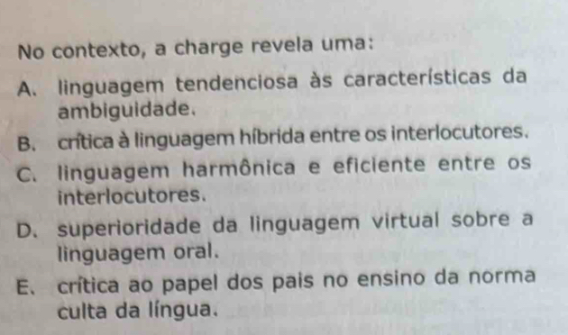 No contexto, a charge revela uma:
A. linguagem tendenciosa às características da
ambiguidade.
B. crítica à linguagem híbrida entre os interlocutores.
C. linguagem harmônica e eficiente entre os
interlocutores.
D. superioridade da linguagem virtual sobre a
linguagem oral.
E. crítica ao papel dos pais no ensino da norma
culta da língua.