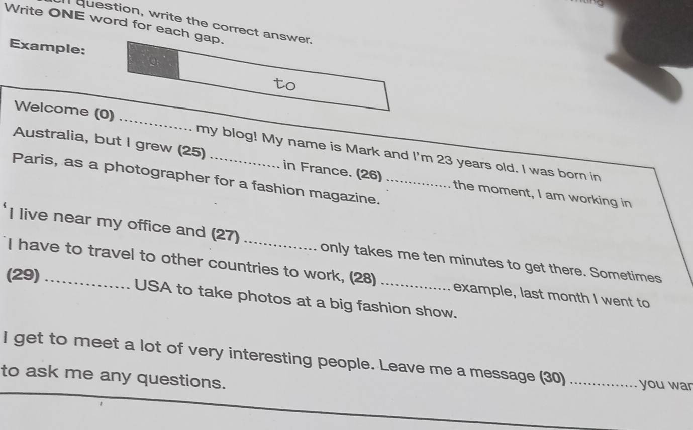 question, write the correct answer. 
Write ONE word for each gap. 
Example: 
to 
Welcome (0) _my blog! My name is Mark and I'm 23 years old. I was born in 
Australia, but I grew (25) in France. (26) the moment, I am working in 
Paris, as a photographer for a fashion magazine._ 
I live near my office and (27) _only takes me ten minutes to get there. Sometimes 
I have to travel to other countries to work, (28) example, last month I went to 
(29) _USA to take photos at a big fashion show. 
I get to meet a lot of very interesting people. Leave me a message (30)_ 
to ask me any questions. 
you war